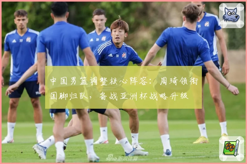 中国男篮调整核心阵容：周琦领衔国脚归队，备战亚洲杯战略升级