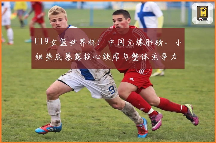 U19女篮世界杯：中国无缘胜绩，小组垫底暴露核心缺席与整体竞争力短板
