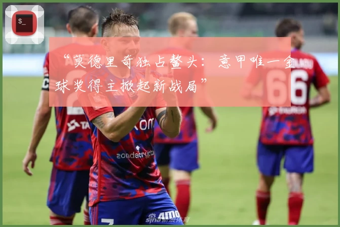 “莫德里奇独占鳌头：意甲唯一金球奖得主掀起新战局”