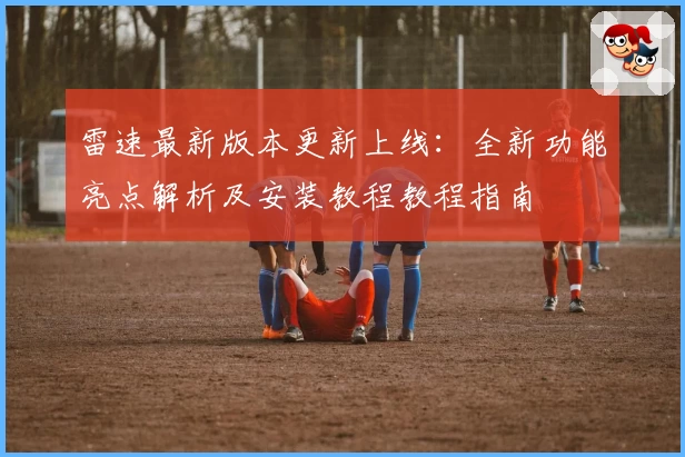 雷速最新版本更新上线：全新功能亮点解析及安装教程教程指南