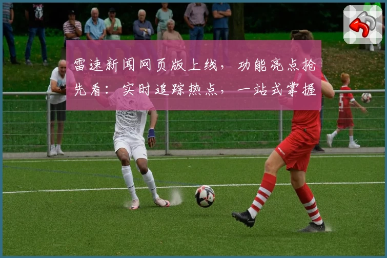 雷速新闻网页版上线,功能亮点抢先看:实时追踪热点,一站式掌握资讯!