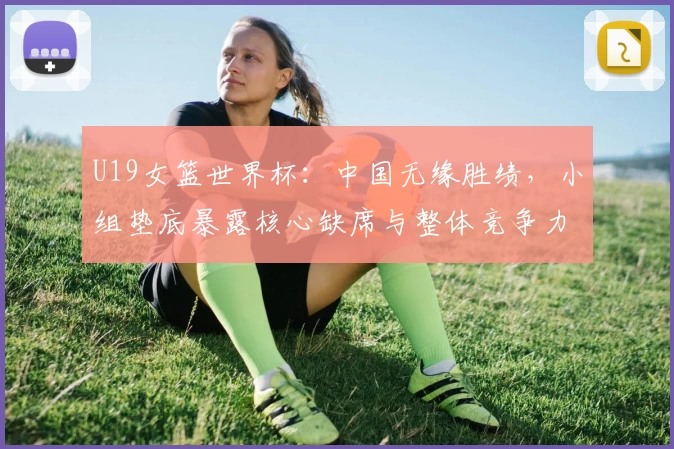 U19女篮世界杯：中国无缘胜绩，小组垫底暴露核心缺席与整体竞争力短板