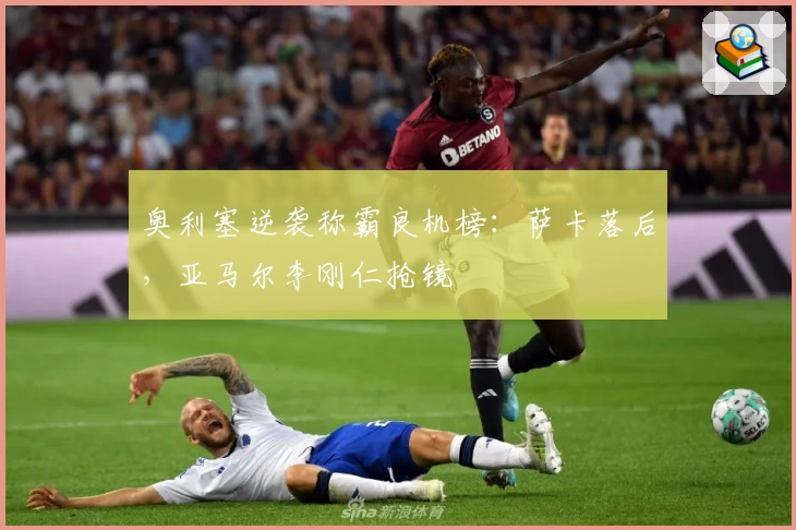 奥利塞逆袭称霸良机榜:萨卡落后,亚马尔李刚仁抢镜