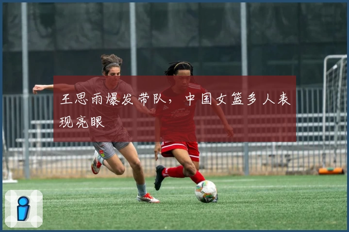 王思雨爆发带队，中国女篮多人表现亮眼