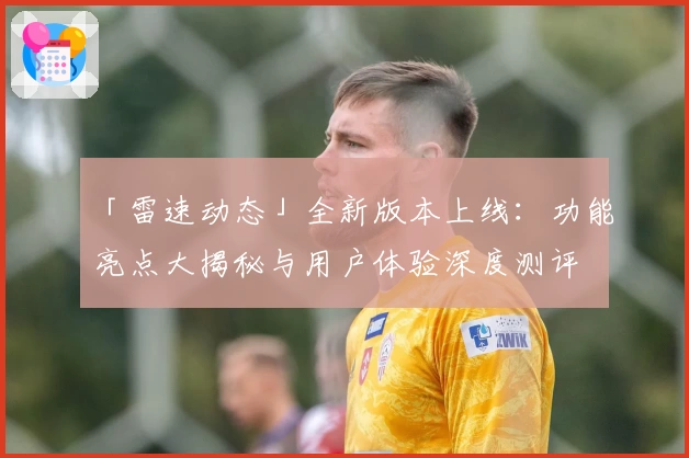 「雷速动态」全新版本上线：功能亮点大揭秘与用户体验深度测评