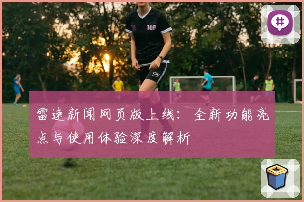 雷速新闻网页版上线：全新功能亮点与使用体验深度解析