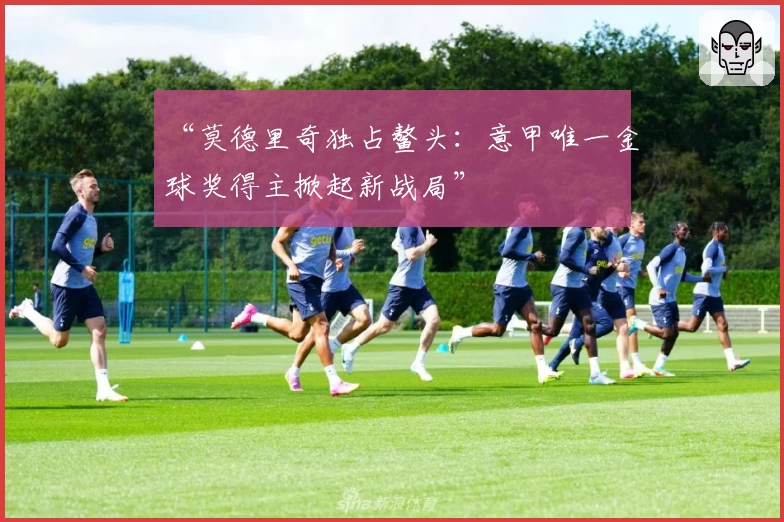 “莫德里奇独占鳌头：意甲唯一金球奖得主掀起新战局”