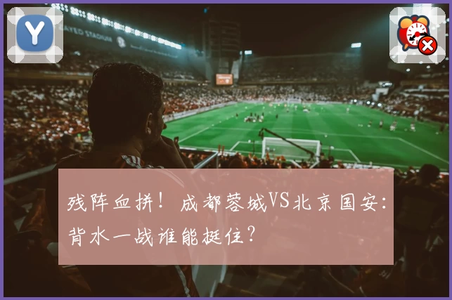 残阵血拼!成都蓉城VS北京国安:背水一战谁能挺住?