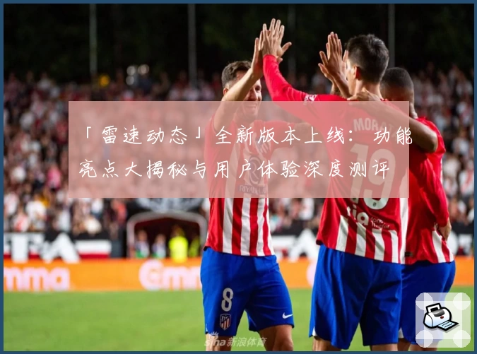 「雷速动态」全新版本上线：功能亮点大揭秘与用户体验深度测评
