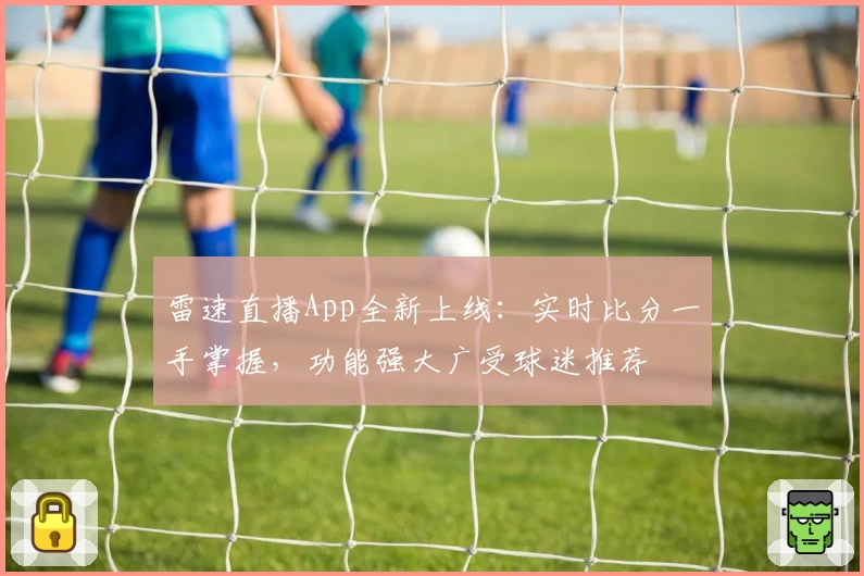 雷速直播App全新上线：实时比分一手掌握，功能强大广受球迷推荐