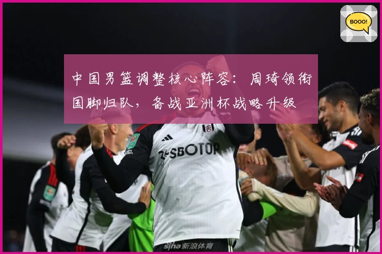 中国男篮调整核心阵容:周琦领衔国脚归队,备战亚洲杯战略升级